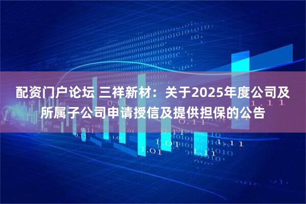 配资门户论坛 三祥新材：关于2025年度公司及所属子公司申请授信及提供担保的公告