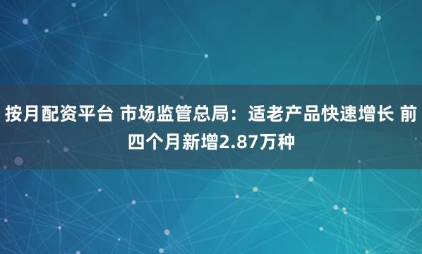 按月配资平台 市场监管总局：适老产品快速增长 前四个月新增2.87万种
