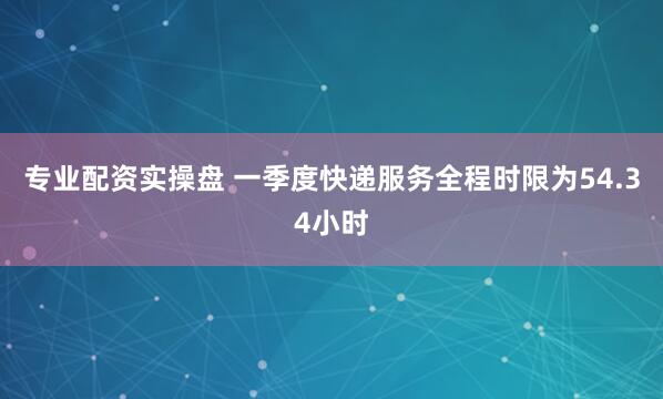 专业配资实操盘 一季度快递服务全程时限为54.34小时