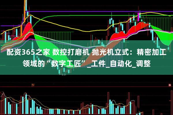 配资365之家 数控打磨机 抛光机立式：精密加工领域的“数字工匠”_工件_自动化_调整