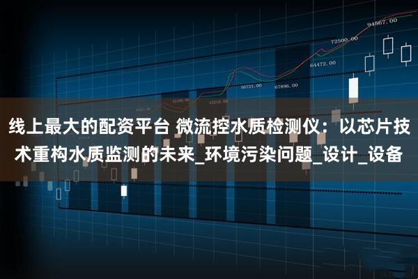 线上最大的配资平台 微流控水质检测仪：以芯片技术重构水质监测的未来_环境污染问题_设计_设备
