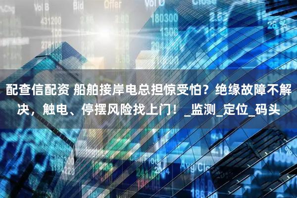 配查信配资 船舶接岸电总担惊受怕？绝缘故障不解决，触电、停摆风险找上门！_监测_定位_码头