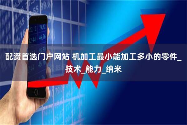 配资首选门户网站 机加工最小能加工多小的零件_技术_能力_纳米