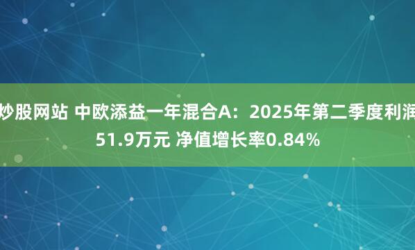 炒股网站 中欧添益一年混合A：2025年第二季度利润51.9万元 净值增长率0.84%