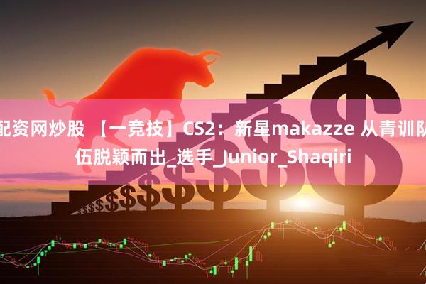 配资网炒股 【一竞技】CS2：新星makazze 从青训队伍脱颖而出_选手_Junior_Shaqiri