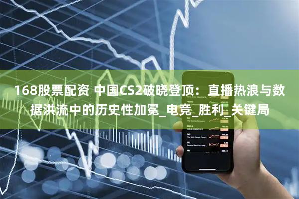 168股票配资 中国CS2破晓登顶：直播热浪与数据洪流中的历史性加冕_电竞_胜利_关键局