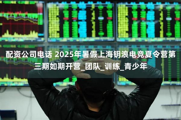 配资公司电话 2025年暑假上海钥浪电竞夏令营第三期如期开营_团队_训练_青少年
