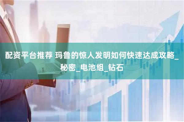 配资平台推荐 玛鲁的惊人发明如何快速达成攻略_秘密_电池组_钻石