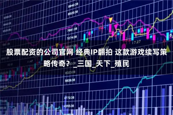 股票配资的公司官网 经典IP翻拍 这款游戏续写策略传奇？_三国_天下_殖民