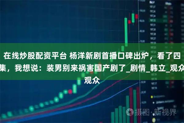 在线炒股配资平台 杨洋新剧首播口碑出炉，看了四集，我想说：装男别来祸害国产剧了_剧情_韩立_观众