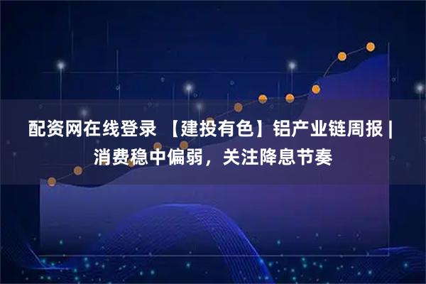 配资网在线登录 【建投有色】铝产业链周报 | 消费稳中偏弱，关注降息节奏