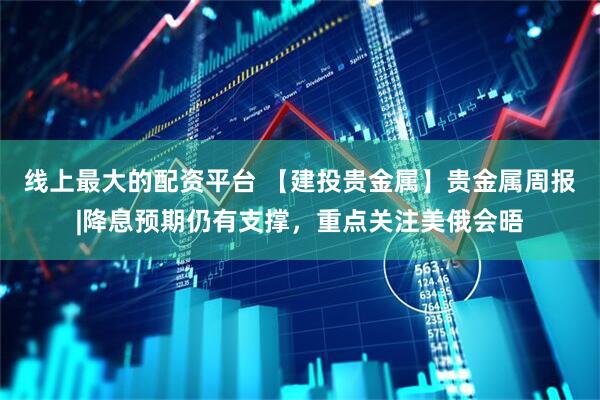线上最大的配资平台 【建投贵金属】贵金属周报|降息预期仍有支撑，重点关注美俄会晤