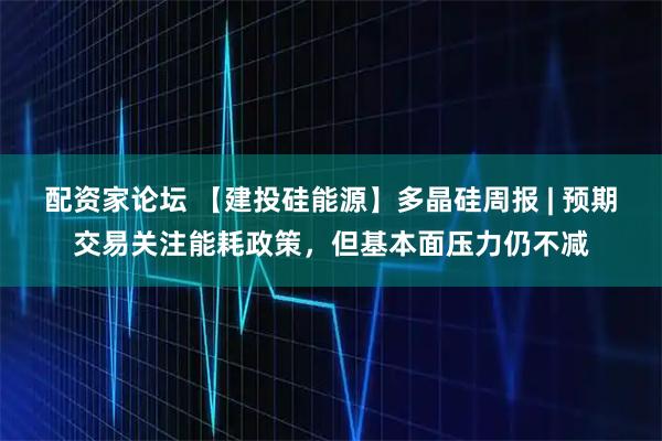 配资家论坛 【建投硅能源】多晶硅周报 | 预期交易关注能耗政策，但基本面压力仍不减