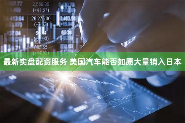 最新实盘配资服务 美国汽车能否如愿大量销入日本