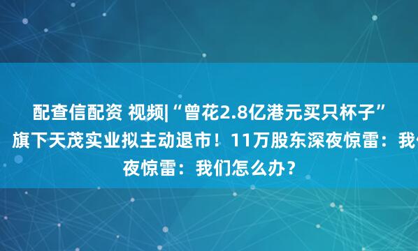 配查信配资 视频|“曾花2.8亿港元买只杯子”的刘益谦，旗下天茂实业拟主动退市！11万股东深夜惊雷：我们怎么办？