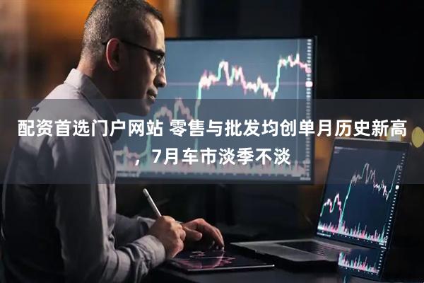 配资首选门户网站 零售与批发均创单月历史新高，7月车市淡季不淡