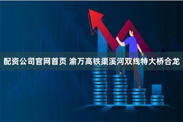 配资公司官网首页 渝万高铁渠溪河双线特大桥合龙