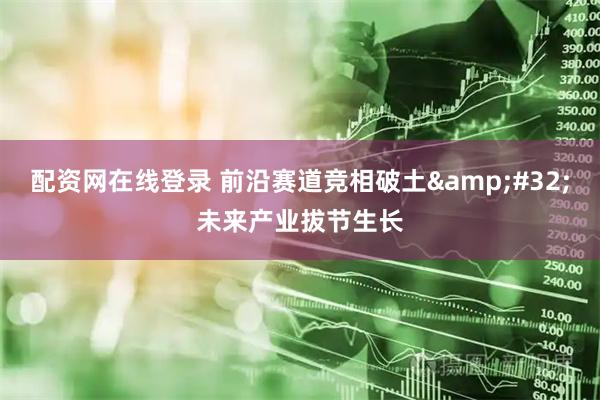 配资网在线登录 前沿赛道竞相破土&#32;未来产业拔节生长