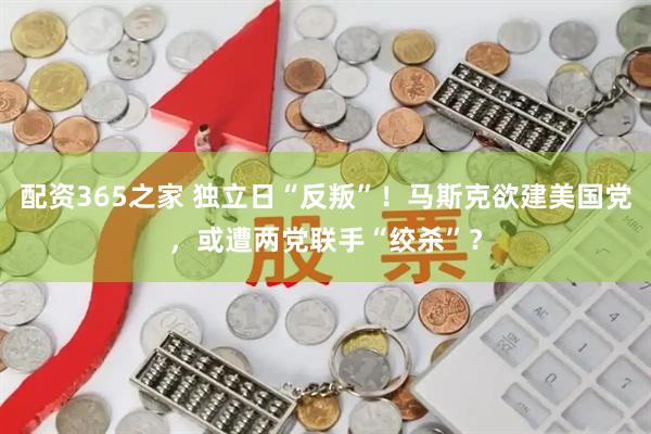 配资365之家 独立日“反叛”！马斯克欲建美国党，或遭两党联手“绞杀”？