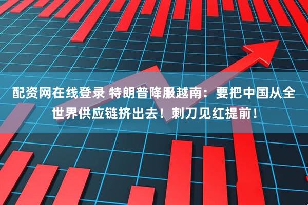配资网在线登录 特朗普降服越南：要把中国从全世界供应链挤出去！刺刀见红提前！