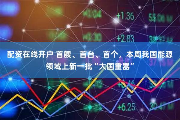 配资在线开户 首艘、首台、首个，本周我国能源领域上新一批“大国重器”