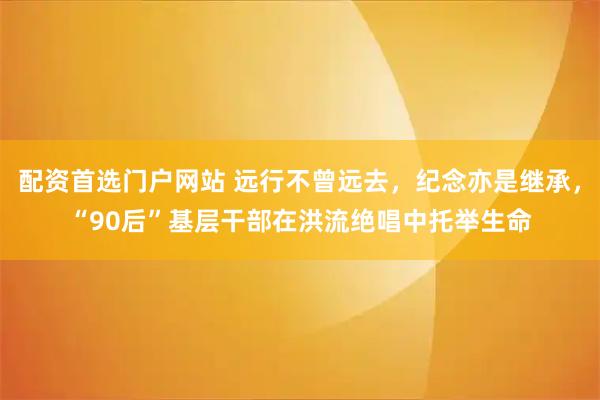 配资首选门户网站 远行不曾远去，纪念亦是继承，“90后”基层干部在洪流绝唱中托举生命