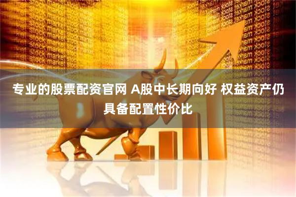 专业的股票配资官网 A股中长期向好 权益资产仍具备配置性价比
