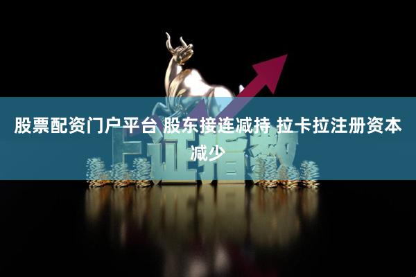 股票配资门户平台 股东接连减持 拉卡拉注册资本减少