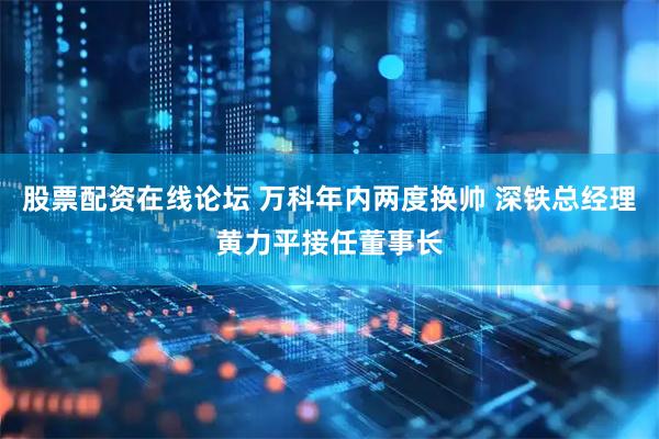 股票配资在线论坛 万科年内两度换帅 深铁总经理黄力平接任董事长
