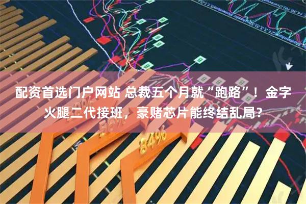 配资首选门户网站 总裁五个月就“跑路”!金字火腿二代接班,豪赌芯片能终结乱局?