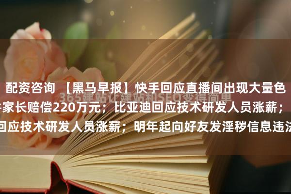 配资咨询 【黑马早报】快手回应直播间出现大量色情内容；海底捞小便事件家长赔偿220万元；比亚迪回应技术研发人员涨薪；明年起向好友发淫秽信息违法...