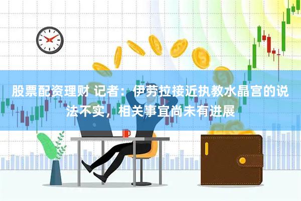 股票配资理财 记者：伊劳拉接近执教水晶宫的说法不实，相关事宜尚未有进展
