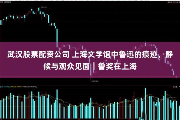 武汉股票配资公司 上海文学馆中鲁迅的痕迹，静候与观众见面｜鲁奖在上海