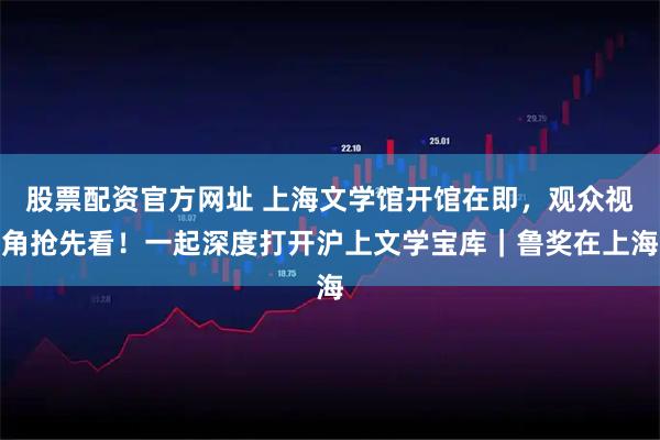 股票配资官方网址 上海文学馆开馆在即，观众视角抢先看！一起深度打开沪上文学宝库｜鲁奖在上海
