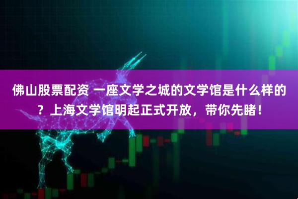佛山股票配资 一座文学之城的文学馆是什么样的？上海文学馆明起正式开放，带你先睹！